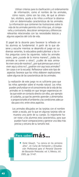 Utilizar criterios para la clasiﬁcación y el ordenamiento
               de información, como el nombre de los animales,
             cómo nacen, cómo son las crías, de qué se alimen-
           tan, etcétera, ayuda a los niños a enfocar la observa-
          ción en determinadas características de los animales.
         La información que contienen las ilustraciones sobre la
        vida de los animales permite a los niños que, al compa-
       rarla y contrastarla, descubran semejanzas y diferencias
      relevantes relacionadas con las necesidades básicas y
      algunos aspectos del ciclo de vida.

      El papel de la docente para favorecer la reﬂexión en
     los alumnos es fundamental. A partir de lo que ob-
     serve y escuche mientras se desarrolla el juego en sus
     diversas variantes, la educadora podrá plantear a los ni-
     ños preguntas como las siguientes: todos los animales
     nacen, pero ¿sucede de la misma manera?, ¿todos los
     animales se comen a otros?, ¿cuáles de esos anima-
      les viven cerca de nosotros?, ¿por qué piensas que unos sí
      viven aquí y otros no?, ¿podrían vivir aquí esos animales?
       (en casas o en la escuela). Reﬂexionar sobre este tipo de
        aspectos favorece que los niños elaboren explicaciones
        sobre algunas de las características de los animales.

       La realización de este juego no es suﬁciente para que
       los niños aprendan sobre el mundo natural. Los niños
        pueden profundizar en el conocimiento de la vida de los
        animales en la medida en que tengan experiencias en
         las que estén en contacto directo con ellos, por ejemplo
          al cuidarlos, ya que les permite aprender a alimentarlos
          o proporcionarles el ambiente y las condiciones adecua-
           das para vivir, entre otros aspectos.

            Los animales dibujados en las tarjetas con el nombre
            están a escala, por lo que en algunas tarjetas sólo se
             muestra una parte de su cuerpo. Es importante ha-
             cer notar a los alumnos esta característica, para que
              puedan hacer comparaciones y generar una idea más
              precisa y cercana de su tamaño real.




                    •  Esmé Glauert, ”La ciencia en los primeros
                       años“, en Curso de Formación y Actualiza-
                      ción Profesional para el Personal Docente
                      de Educación Preescolar, vol. II, México, SEP,
                     2005, pp. 51-67.




42
 