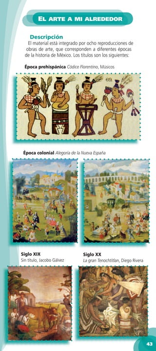 EL ARTE A MI ALREDEDOR

     Descripción
    El material está integrado por ocho reproducciones de
   obras de arte, que corresponden a diferentes épocas
  de la historia de México. Los títulos son los siguientes:

  Época prehispánica Códice Florentino, Músicos




 Época colonial Alegoría de la Nueva España




Siglo XIX                       Siglo XX
Sin título, Jacobo Gálvez       La gran Tenochtitlan, Diego Rivera




                                                                     43
 