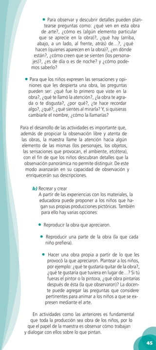 • Para observar y descubrir detalles pueden plan-
            tearse preguntas como: ¿qué ven en esta obra
          de arte?, ¿cómo es (algún elemento particular
         que se aprecie en la obra)?, ¿qué hay (arriba,
        abajo, a un lado, al frente, atrás) de…?, ¿qué
       hacen (quienes aparecen en la obra)?, ¿en dónde
      están?, ¿cómo creen que se sienten (los persona-
     jes)?, ¿es de día o es de noche? y ¿cómo pode-
     mos saberlo?

  • Para que los niños expresen las sensaciones y opi-
    niones que les despierta una obra, las preguntas
    pueden ser: ¿qué fue lo primero que viste en la
    obra?, ¿qué te llamó la atención?, ¿la obra te agra-
    da o te disgusta?, ¿por qué?, ¿te hace recordar
    algo?, ¿qué?, ¿qué sientes al mirarla? Y, si quisieras
    cambiarle el nombre, ¿cómo la llamarías?

Para el desarrollo de las actividades es importante que,
además de propiciar la observación libre y atenta de
 las obras, la maestra llame la atención hacia algún
 elemento de las mismas (los personajes, los objetos,
  las sensaciones que provocan, el ambiente, etcétera),
  con el ﬁn de que los niños descubran detalles que la
   observación panorámica no permite distinguir. De este
    modo avanzarán en su capacidad de observación y
    enriquecerán sus descripciones.

      b) Recrear y crear
         A partir de las experiencias con los materiales, la
         educadora puede proponer a los niños que ha-
          gan sus propias producciones pictóricas. También
          para ello hay varias opciones:

         •    Reproducir la obra que apreciaron.

          •      Reproducir una parte de la obra (la que cada
                 niño preﬁera).

             •  Hacer una obra propia a partir de lo que les
               provocó la que apreciaron. Plantear a los niños,
               por ejemplo: ¿qué te gustaría quitar de la obra?,
               ¿qué te gustaría que tuviera en lugar de…? Si tú
               fueras el pintor o la pintora, ¿qué obra pintarías
               después de ésta (la que observaron)? La docen-
               te puede agregar las preguntas que considere
              pertinentes para animar a los niños a que se ex-
              presen mediante el arte.

       En actividades como las anteriores es fundamental
     que toda la producción sea obra de los niños, por lo
    que el papel de la maestra es observar cómo trabajan
  y dialogar con ellos sobre lo que pintan.

                                                                    45
 