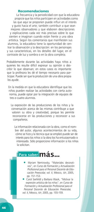 Recomendaciones
               La frecuencia y la periodicidad con que la educadora
              propicie que los niños participen en actividades como
            las que aquí se proponen puede inﬂuir en el interés
          y gusto hacia el arte; también contribuir a que sean
         mejores observadores y que elaboren descripciones
        y explicaciones cada vez más precisas sobre lo que
       sienten e imaginan cuando están frente a una obra
       artística. Según los comentarios que maniﬁesten sus
      alumnos, la educadora tiene la oportunidad de cen-
     trar la observación y la descripción: en los personajes
     y sus características, en los detalles del lugar, en el
     contraste de luz y sombra o en la obra completa.

     Probablemente durante las actividades haya niños a
     quienes les resulte difícil expresar su opinión o des-
     cribir lo que observan; en estos casos es importante
     que la profesora les dé el tiempo necesario para par-
     ticipar. Puede ser que la producción de una obra propia
      los ayude.

      En la medida en que la educadora identiﬁque que los
      niños pueden realizar las actividades con cierta auto-
       nomía, puede optar por la integración de equipos de
       tres o cuatro alumnos.

        La exposición de las producciones de los niños y la
        conversación acerca de las mismas contribuye a que
         valoren su obra y creatividad, porque les permite
         reconocerse en las producciones y reconocer a sus
          compañeros.

           La información relacionada con la obra, como el nom-
           bre del autor, algunos acontecimientos de su vida,
            cómo se hizo y la técnica que se empleó puede ser de
            interés para los niños si la obra los ha entusiasmado o
             interesado. Sólo proporcione información si los niños
              la solicitan.




                   •     Myriam Nemirovsky, “Materiales decorati-
                        vos”, en Curso de Formación y Actualización
                        Profesional para el Personal Docente de Edu-
                        cación Preescolar, vol. II, México, SEP, 2005,
                       pp. 151-153.
                  • Carol Seefeldt y Barbara Wasik, “Motivar la
                     expresión artística de los niños”, en Curso de
                    Formación y Actualización Profesional para el
                   Personal Docente de Educación Preescolar,
                  vol. II, México, SEP, 2005, pp. 155-159.




46
 