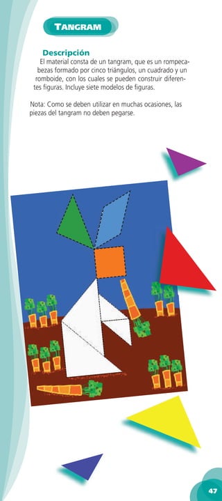 TANGRAM

    Descripción
    El material consta de un tangram, que es un rompeca-
   bezas formado por cinco triángulos, un cuadrado y un
  romboide, con los cuales se pueden construir diferen-
 tes ﬁguras. Incluye siete modelos de ﬁguras.

Nota: Como se deben utilizar en muchas ocasiones, las
piezas del tangram no deben pegarse.




                                                           47
 