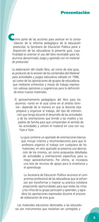 Presentación




C  omo parte de las acciones para avanzar en la conso-
  lidación de la reforma pedagógica de la educación
 preescolar, la Secretaría de Educación Pública pone a
 disposición de las educadoras la presente guía, cuya
ﬁnalidad es orientar el uso del libro recortable para los
alumnos denominado Juego y aprendo con mi material
de preescolar.

La elaboración del citado libro, así como de esta guía,
es producto de la revisión de los contenidos del Material
para actividades y juegos educativos editado en 1996,
así como de las aportaciones de grupos de educadoras
 que mediante entrevistas y mesas de trabajo expresa-
 ron valiosas opiniones y sugerencias para la deﬁnición
  de estos nuevos materiales.

    El aprovechamiento pedagógico del libro para los
    alumnos –tanto en el aula como en el ámbito fami-
     liar– depende de la manera en que la docente elija
      preparar y organizar el trabajo, del tipo de interven-
       ción que tenga durante el desarrollo de las actividades
       y de las orientaciones que brinde a las madres y los
        padres de familia para que comprendan el sentido de
         las actividades y utilicen el material en casa con sus
          hijas e hijos.

         La guía contiene un apartado de orientaciones básicas
         que incluye criterios y recomendaciones para que la
          profesora organice el trabajo con cualquiera de los
          materiales; en otro apartado se presenta una descrip-
           ción de los mismos, así como propuestas detalladas
           de actividades y orientaciones especíﬁcas para su
            mejor aprovechamiento. Por último, se incorpora
            una lista de recursos de apoyo para la enseñanza y
            el aprendizaje.

           La Secretaría de Educación Pública reconoce el com-
           promiso profesional de las educadoras que se esfuer-
           zan por transformar y mejorar su práctica cotidiana
          propiciando oportunidades para que todos las niñas
          y los niños de su grupo participen y aprendan, y agra-
         dece las aportaciones expresadas durante el proceso
        de elaboración de esta guía.

      Los materiales educativos destinados a las educado-
    ras son instrumentos que necesitan ser corregidos y

                                                                   5
 