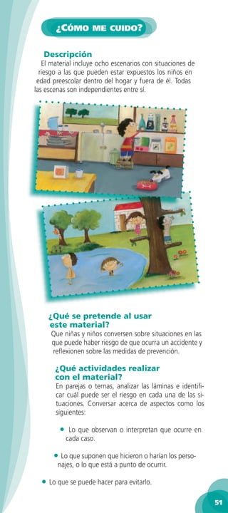¿CÓMO ME CUIDO?

   Descripción
   El material incluye ocho escenarios con situaciones de
  riesgo a las que pueden estar expuestos los niños en
 edad preescolar dentro del hogar y fuera de él. Todas
las escenas son independientes entre sí.




     ¿Qué se pretende al usar
     este material?
     Que niñas y niños conversen sobre situaciones en las
     que puede haber riesgo de que ocurra un accidente y
     reﬂexionen sobre las medidas de prevención.

       ¿Qué actividades realizar
       con el material?
       En parejas o ternas, analizar las láminas e identiﬁ-
       car cuál puede ser el riesgo en cada una de las si-
       tuaciones. Conversar acerca de aspectos como los
       siguientes:

        •    Lo que observan o interpretan que ocurre en
            cada caso.

      • Lo que suponen que hicieron o harían los perso-
        najes, o lo que está a punto de ocurrir.

  • Lo que se puede hacer para evitarlo.
                                                              51
 