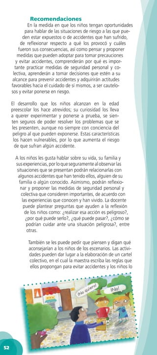 Recomendaciones
               En la medida en que los niños tengan oportunidades
             para hablar de las situaciones de riesgo a las que pue-
            den estar expuestos o de accidentes que han sufrido,
          de reﬂexionar respecto a qué los provocó y cuáles
         fueron sus consecuencias, así como pensar y proponer
         medidas que pueden adoptar para tomar precauciones
        y evitar accidentes, comprenderán por qué es impor-
       tante practicar medidas de seguridad personal y co-
      lectiva, aprenderán a tomar decisiones que estén a su
      alcance para prevenir accidentes y adquirirán actitudes
     favorables hacia el cuidado de sí mismos, a ser cautelo-
     sos y evitar ponerse en riesgo.

     El desarrollo que los niños alcanzan en la edad
     preescolar los hace atrevidos; su curiosidad los lleva
     a querer experimentar y ponerse a prueba, se sien-
     ten seguros de poder resolver los problemas que se
     les presenten, aunque no siempre con conciencia del
      peligro al que pueden exponerse. Estas características
      los hacen vulnerables, por lo que aumenta el riesgo
       de que sufran algún accidente.

       A los niños les gusta hablar sobre su vida, su familia y
       sus experiencias, por lo que seguramente al observar las
        situaciones que se presentan podrán relacionarlas con
         algunos accidentes que han tenido ellos, alguien de su
         familia o algún conocido. Asimismo, podrán reﬂexio-
          nar y proponer las medidas de seguridad personal y
           colectiva que consideren importantes, de acuerdo con
           las experiencias que conocen y han vivido. La docente
            puede plantear preguntas que ayuden a la reﬂexión
             de los niños como: ¿realizar esa acción es peligroso?,
             ¿por qué puede serlo?, ¿qué puede pasar?, ¿cómo se
              podrían cuidar ante una situación peligrosa?, entre
              otras.

             También se les puede pedir que piensen y digan qué
             aconsejarían a los niños de los escenarios. Las activi-
              dades pueden dar lugar a la elaboración de un cartel
              colectivo, en el cual la maestra escriba las reglas que
              ellos propongan para evitar accidentes y los niños lo




52
 