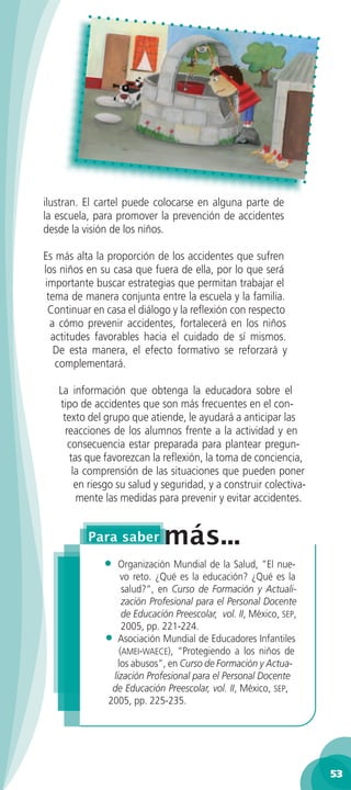 ilustran. El cartel puede colocarse en alguna parte de
la escuela, para promover la prevención de accidentes
desde la visión de los niños.

Es más alta la proporción de los accidentes que sufren
los niños en su casa que fuera de ella, por lo que será
importante buscar estrategias que permitan trabajar el
 tema de manera conjunta entre la escuela y la familia.
 Continuar en casa el diálogo y la reﬂexión con respecto
  a cómo prevenir accidentes, fortalecerá en los niños
  actitudes favorables hacia el cuidado de sí mismos.
   De esta manera, el efecto formativo se reforzará y
   complementará.

   La información que obtenga la educadora sobre el
   tipo de accidentes que son más frecuentes en el con-
    texto del grupo que atiende, le ayudará a anticipar las
     reacciones de los alumnos frente a la actividad y en
      consecuencia estar preparada para plantear pregun-
      tas que favorezcan la reﬂexión, la toma de conciencia,
       la comprensión de las situaciones que pueden poner
        en riesgo su salud y seguridad, y a construir colectiva-
        mente las medidas para prevenir y evitar accidentes.




              •  Organización Mundial de la Salud, ”El nue-
                  vo reto. ¿Qué es la educación? ¿Qué es la
                   salud?“, en Curso de Formación y Actuali-
                   zación Profesional para el Personal Docente
                   de Educación Preescolar, vol. II, México, SEP,
                   2005, pp. 221-224.
              • Asociación Mundial de Educadores Infantiles
                  (AMEI-WAECE), “Protegiendo a los niños de
                 los abusos”, en Curso de Formación y Actua-
               lización Profesional para el Personal Docente
               de Educación Preescolar, vol. II, México, SEP,
              2005, pp. 225-235.




                                                                    53
 