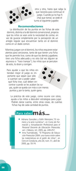 otra y otra, hasta que salga la
                                      que necesita para continuar el
                                       juego. Cuando ya no hay ﬁ-
                                       chas que tomar, se cede el
                                    turno al siguiente jugador.

                  Recomendaciones
         La distribución de los puntos en las ﬁchas de este
      dominó, distinta a la del dominó convencional, propicia
      que los niños se vean ante la necesidad de contar, en
     vez de guiarse simplemente por la percepción de un
     arreglo regular que encuentran tanto en el dominó
     como en un dado común.

     Mientras juegan con el dominó, los niños requieren estar
     atentos para cerciorarse, tanto de que tienen una ﬁcha
     que les permite tirar, como de que los demás jugadores
     tiren una ﬁcha adecuada y no otra (tal vez alguien se
     equivoca o “hace trampa”); los niños que se percatan
      de esto, lo dicen y corrigen.

      Para ayudar a que los niños en-
      tiendan mejor el juego es im-
       portante que sepan que sólo
       si cuentan van a poder saber
        qué ﬁcha tirar, cuál deben en-
         contrar cuando se les acaban las su-
         yas, quién se queda con más o con menos
          puntos y, por lo tanto, quién gana.

          La práctica de este juego, como ocurre con otros,
          ayuda a los niños a descubrir estrategias para jugar.
           Podrán darse cuenta, entre otras cosas, de cuántas
           ﬁchas hay de cada cantidad de puntos.




                  • Adriana González y Edith Weinstein,“El nú-
                     mero y la serie numérica“, en Curso de For-
                     mación y Actualización Profesional para el
                      Personal Docente de Educación Preescolar,
                      vol. I, México, SEP, 2005, pp. 249-257.
                   • Irma Fuenlabrada, “El Programa de Educa-
                      ción Preescolar 2004: una nueva visión sobre
                     las matemáticas en el jardín de niños“, en
                     Cero en Conducta, año 20, núm. 51, abril de
                     2005, pp. 55-74.




56
 