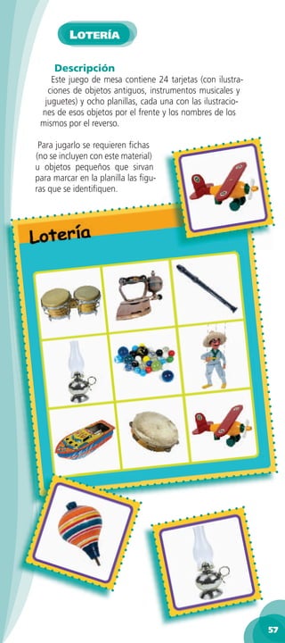 LOTERÍA

     Descripción
    Este juego de mesa contiene 24 tarjetas (con ilustra-
   ciones de objetos antiguos, instrumentos musicales y
  juguetes) y ocho planillas, cada una con las ilustracio-
 nes de esos objetos por el frente y los nombres de los
 mismos por el reverso.

 Para jugarlo se requieren ﬁchas
(no se incluyen con este material)
u objetos pequeños que sirvan
para marcar en la planilla las ﬁgu-
ras que se identiﬁquen.




                                                             57
 