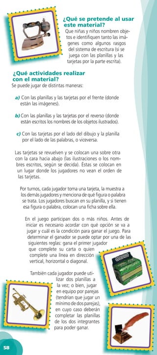 ¿Qué se pretende al usar
                                este material?
                                  Que niñas y niños nombren obje-
                                  tos e identiﬁquen tanto las imá-
                                   genes como algunos rasgos
                                    del sistema de escritura (si se
                                    juega con las planillas y las
                                   tarjetas por la parte escrita).

     ¿Qué actividades realizar
     con el material?
     Se puede jugar de distintas maneras:

      a) Con las planillas y las tarjetas por el frente (donde
         están las imágenes).

      b) Con las planillas y las tarjetas por el reverso (donde
         están escritos los nombres de los objetos ilustrados).

       c) Con las tarjetas por el lado del dibujo y la planilla
          por el lado de las palabras, o viceversa.

      Las tarjetas se revuelven y se colocan una sobre otra
      con la cara hacia abajo (las ilustraciones o los nom-
       bres escritos, según se decida). Éstas se colocan en
       un lugar donde los jugadores no vean el orden de
        las tarjetas.

         Por turnos, cada jugador toma una tarjeta, la muestra a
         los demás jugadores y menciona de qué ﬁgura o palabra
          se trata. Los jugadores buscan en su planilla, y si tienen
           esa ﬁgura o palabra, colocan una ﬁcha sobre ella.

           En el juego participan dos o más niños. Antes de
           iniciar es necesario acordar con qué opción se va a
            jugar y cuál es la condición para ganar el juego. Para
            determinar el ganador se puede optar por una de las
             siguientes reglas: gana el primer jugador
             que complete su carta o quien
              complete una línea en dirección
              vertical, horizontal o diagonal.

              También cada jugador puede uti-
                          lizar dos planillas a
                           la vez; o bien, jugar
                          en equipo por parejas
                          (tendrían que jugar un
                          mínimo de dos parejas),
                          en cuyo caso deberán
                         completar las planillas
                         de los dos integrantes
                         para poder ganar.


58
 