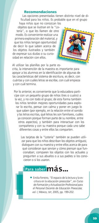 Recomendaciones
         Las opciones presentadas tienen distinto nivel de di-
        ﬁcultad para los niños. Es probable que en el grupo
      haya niños que no conozcan los
     objetos que se ilustran en la “Lo-
    tería”, o que les llamen de otro
    modo. Es conveniente realizar una
   primera exploración del material, y
  que los niños tengan oportunidad
 de decir lo que saben acerca de
 los objetos ilustrados y también
de expresar sus dudas o su curio-
sidad en relación con ellos.

Al utilizar las planillas por la parte es-
crita, la intervención de la maestra es importante para
apoyar a los alumnos en la identiﬁcación de algunas de
las características del sistema de escritura, es decir, con
cuántas y con cuáles letras se escribe, con cuál empieza
 y con cuál termina.

 Por lo anterior, es conveniente que la educadora parti-
 cipe con un pequeño grupo de niños (tres o cuatro) a
  la vez, y no con todo el grupo; de esta forma también
   los niños tendrán mejores oportunidades para explo-
    rar lo escrito, pensar con calma y poner en juego lo
     que saben (por ejemplo, en la relación entre el sonido
     y las letras escritas, qué letras les son familiares, cuáles
      ya conocen porque forman parte de su nombre, entre
      otros aspectos), y también para interactuar con los
       compañeros y con su maestra porque cada uno sabe
        diferentes cosas y entre ellos las comparten.

       Las tarjetas de la “Lotería” también se pueden utili-
       zar para que los niños describan los objetos antiguos;
        dialoguen con su maestra y entre ellos acerca de para
        qué consideran que servían y cómo piensan que fun-
         cionaban; comparen los objetos con los actuales y
         pregunten a sus abuelos o a sus padres si los cono-
         cieron o si los usaron.




               • Emilia Ferreiro, “El espacio de la lectura y la es-
                   critura en la educación preescolar”, en Curso
                  de Formación y Actualización Profesional para
                  el Personal Docente de Educación Preescolar,
                 vol. I, México, SEP, 2005, pp. 199-202.




                                                                       59
 