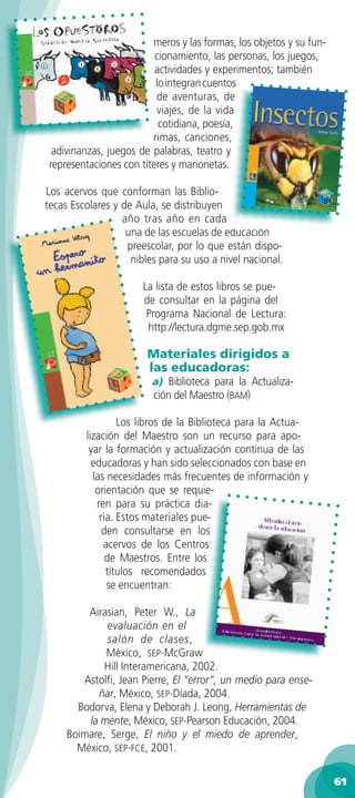meros y las formas, los objetos y su fun-
                         cionamiento, las personas, los juegos,
                         actividades y experimentos; también
                         lo integran cuentos
                         de aventuras, de
                         viajes, de la vida
                          cotidiana, poesía,
                        rimas, canciones,
 adivinanzas, juegos de palabras, teatro y
representaciones con títeres y marionetas.

Los acervos que conforman las Biblio-
tecas Escolares y de Aula, se distribuyen
                  año tras año en cada
                   una de las escuelas de educación
                   preescolar, por lo que están dispo-
                    nibles para su uso a nivel nacional.

                       La lista de estos libros se pue-
                       de consultar en la página del
                        Programa Nacional de Lectura:
                        http://lectura.dgme.sep.gob.mx

                        Materiales dirigidos a
                        las educadoras:
                         a) Biblioteca para la Actualiza-
                         ción del Maestro (BAM)

                  Los libros de la Biblioteca para la Actua-
         lización del Maestro son un recurso para apo-
          yar la formación y actualización continua de las
           educadoras y han sido seleccionados con base en
           las necesidades más frecuentes de información y
            orientación que se requie-
            ren para su práctica dia-
             ria. Estos materiales pue-
              den consultarse en los
              acervos de los Centros
               de Maestros. Entre los
               títulos recomendados
               se encuentran:

         Airasian, Peter W., La
             evaluación en el
             salón de clases,
             México, SEP-McGraw
             Hill Interamericana, 2002.
        Astolﬁ, Jean Pierre, El “error”, un medio para ense-
           ñar, México, SEP-Díada, 2004.
       Bodorva, Elena y Deborah J. Leong, Herramientas de
         la mente, México, SEP-Pearson Educación, 2004.
     Boimare, Serge, El niño y el miedo de aprender,
       México, SEP-FCE, 2001.

                                                                    61
 