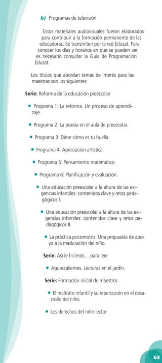 b) Programas de televisión

           Estos materiales audiovisuales fueron elaborados
          para contribuir a la formación permanente de las
         educadoras. Se transmiten por la red Edusat. Para
        conocer los días y horarios en que se pueden ver
       es necesario consultar la Guía de Programación
      Edusat.

  Los títulos que abordan temas de interés para las
  maestras son los siguientes:

Serie: Reforma de la educación preescolar

 •    Programa 1: La reforma. Un proceso de aprendi-
     zaje.

 • Programa 2: La poesía en el aula de preescolar.
 • Programa 3: Dime cómo es tu huella.
  • Programa 4: Apreciación artística.
     • Programa 5: Pensamiento matemático.
      • Programa 6: Planificación y evaluación.
      •   Una educación preescolar a la altura de las exi-
          gencias infantiles: contenidos clave y retos peda-
          gógicos I.

          • Una educación preescolar a la altura de las exi-
            gencias infantiles: contenidos clave y retos pe-
            dagógicos II.

           • La práctica psicomotriz. Una propuesta de apo-
              yo a la maduración del niño.

           Serie: Así le hicimos… para leer

            • Aguascalientes. Lecturas en el jardín.
            Serie: Formación inicial de maestros

             • El maltrato infantil y su repercusión en el desa-
               rrollo del niño.

            • Los derechos del niño lector.




                                                                   63
 