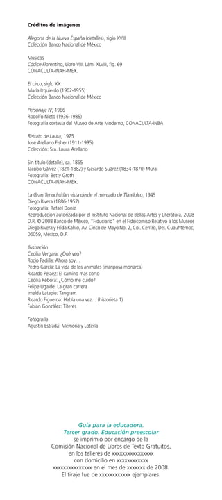 Créditos de imágenes

Alegoría de la Nueva España (detalles), siglo XVIII
Colección Banco Nacional de México

Músicos
Códice Florentino, Libro VIII, Lám. XLVIII, fig. 69
CONACULTA-INAH-MEX.

El circo, siglo XX
María Izquierdo (1902-1955)
Colección Banco Nacional de México

Personaje IV, 1966
Rodolfo Nieto (1936-1985)
Fotografía cortesía del Museo de Arte Moderno, CONACULTA-INBA

Retrato de Laura, 1975
José Arellano Fisher (1911-1995)
Colección: Sra. Laura Arellano

Sin título (detalle), ca. 1865
Jacobo Gálvez (1821-1882) y Gerardo Suárez (1834-1870) Mural
Fotografía: Betty Groth
CONACULTA-INAH-MEX.

La Gran Tenochtitlan vista desde el mercado de Tlatelolco, 1945
Diego Rivera (1886-1957)
Fotografía: Rafael Doniz
Reproducción autorizada por el Instituto Nacional de Bellas Artes y Literatura, 2008
D.R. © 2008 Banco de México, “Fiduciario” en el Fideicomiso Relativo a los Museos
Diego Rivera y Frida Kahlo, Av. Cinco de Mayo No. 2, Col. Centro, Del. Cuauhtémoc,
06059, México, D.F.

Ilustración
Cecilia Vergara: ¿Qué veo?
Rocío Padilla: Ahora soy…
Pedro García: La vida de los animales (mariposa monarca)
Ricardo Peláez: El camino más corto
Cecilia Rébora: ¿Cómo me cuido?
Felipe Ugalde: La gran carrera
Imelda Latapie: Tangram
Ricardo Figueroa: Había una vez… (historieta 1)
Fabián González: Títeres

Fotografía
Agustín Estrada: Memoria y Lotería




                       Guía para la educadora.
                Tercer grado. Educación preescolar
                     se imprimió por encargo de la
            Comisión Nacional de Libros de Texto Gratuitos,
                   en los talleres de xxxxxxxxxxxxxxxx
                     con domicilio en xxxxxxxxxxxx
            xxxxxxxxxxxxxxx en el mes de xxxxxxx de 2008.
               El tiraje fue de xxxxxxxxxxxx ejemplares.
 