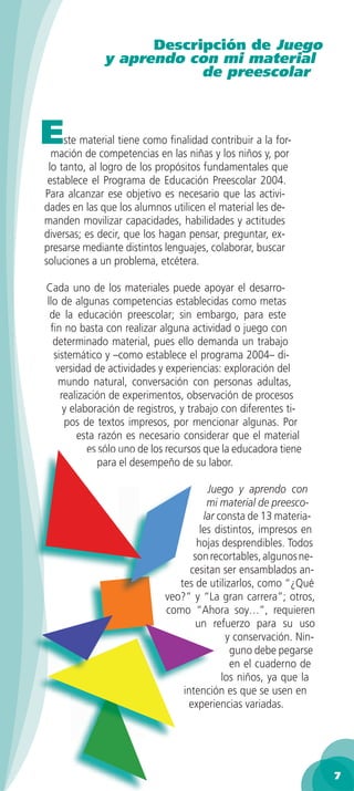 Descripción de Juego
              y aprendo con mi material
                          de preescolar



E    ste material tiene como ﬁnalidad contribuir a la for-
  mación de competencias en las niñas y los niños y, por
 lo tanto, al logro de los propósitos fundamentales que
 establece el Programa de Educación Preescolar 2004.
Para alcanzar ese objetivo es necesario que las activi-
dades en las que los alumnos utilicen el material les de-
manden movilizar capacidades, habilidades y actitudes
diversas; es decir, que los hagan pensar, preguntar, ex-
presarse mediante distintos lenguajes, colaborar, buscar
soluciones a un problema, etcétera.

Cada uno de los materiales puede apoyar el desarro-
llo de algunas competencias establecidas como metas
 de la educación preescolar; sin embargo, para este
 ﬁn no basta con realizar alguna actividad o juego con
  determinado material, pues ello demanda un trabajo
  sistemático y –como establece el programa 2004– di-
   versidad de actividades y experiencias: exploración del
   mundo natural, conversación con personas adultas,
    realización de experimentos, observación de procesos
     y elaboración de registros, y trabajo con diferentes ti-
     pos de textos impresos, por mencionar algunas. Por
         esta razón es necesario considerar que el material
           es sólo uno de los recursos que la educadora tiene
              para el desempeño de su labor.

                                       Juego y aprendo con
                                       mi material de preesco-
                                      lar consta de 13 materia-
                                     les distintos, impresos en
                                    hojas desprendibles. Todos
                                   son recortables, algunos ne-
                                  cesitan ser ensamblados an-
                               tes de utilizarlos, como “¿Qué
                            veo?” y “La gran carrera”; otros,
                            como “Ahora soy…”, requieren
                                    un refuerzo para su uso
                                            y conservación. Nin-
                                             guno debe pegarse
                                             en el cuaderno de
                                           los niños, ya que la
                                intención es que se usen en
                                 experiencias variadas.




                                                                   7
 