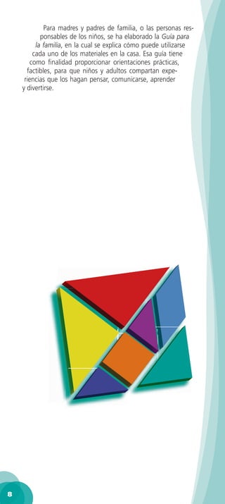 Para madres y padres de familia, o las personas res-
            ponsables de los niños, se ha elaborado la Guía para
          la familia, en la cual se explica cómo puede utilizarse
         cada uno de los materiales en la casa. Esa guía tiene
        como ﬁnalidad proporcionar orientaciones prácticas,
      factibles, para que niños y adultos compartan expe-
     riencias que los hagan pensar, comunicarse, aprender
    y divertirse.




8
 