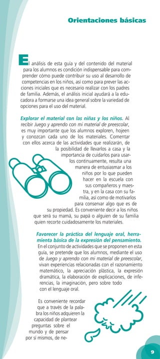 Orientaciones básicas




E   l análisis de esta guía y del contenido del material
  para los alumnos es condición indispensable para com-
 prender cómo puede contribuir su uso al desarrollo de
 competencias en los niños, así como para prever las ac-
ciones iniciales que es necesario realizar con los padres
de familia. Además, el análisis inicial ayudará a la edu-
cadora a formarse una idea general sobre la variedad de
opciones para el uso del material.

Explorar el material con las niñas y los niños. Al
recibir Juego y aprendo con mi material de preescolar,
es muy importante que los alumnos exploren, hojeen
 y conozcan cada uno de los materiales. Comentar
 con ellos acerca de las actividades que realizarán, de
                  la posibilidad de llevarlos a casa y la
                     importancia de cuidarlos para usar-
                          los continuamente, resulta una
                             manera de entusiasmar a los
                                niños por lo que pueden
                                 hacer en la escuela con
                                   sus compañeros y maes-
                                 tra, y en la casa con su fa-
                               milia, así como de motivarlos
                             para conservar algo que es de
              su propiedad. Es conveniente decir a los niños
       que será su mamá, su papá o alguien de su familia
        quien recorte cuidadosamente los materiales.

        Favorecer la práctica del lenguaje oral, herra-
        mienta básica de la expresión del pensamiento.
         En el conjunto de actividades que se proponen en esta
         guía, se pretende que los alumnos, mediante el uso
          de Juego y aprendo con mi material de preescolar,
          vivan experiencias relacionadas con el razonamiento
          matemático, la apreciación plástica, la expresión
          dramática, la elaboración de explicaciones, de infe-
          rencias, la imaginación, pero sobre todo
          con el lenguaje oral.

         Es conveniente recordar
         que a través de la pala-
        bra los niños adquieren la
      capacidad de plantear
     preguntas sobre el
   mundo y de pensar
  por sí mismos, de ne-

                                                                 9
 