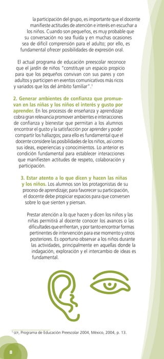 la participación del grupo, es importante que el docente
                manifieste actitudes de atención e interés en escuchar a
              los niños. Cuando son pequeños, es muy probable que
             su conversación no sea fluida y en muchas ocasiones
            sea de difícil comprensión para el adulto; por ello, es
           fundamental ofrecer posibilidades de expresión oral.

      El actual programa de educación preescolar reconoce
     que el jardín de niños “constituye un espacio propicio
     para que los pequeños convivan con sus pares y con
    adultos y participen en eventos comunicativos más ricos
    y variados que los del ámbito familiar”.1

    2. Generar ambientes de confianza que promue-
    van en las niñas y los niños el interés y gusto por
    aprender. En los procesos de enseñanza y aprendizaje
    cobra gran relevancia promover ambientes e interacciones
    de confianza y bienestar que permitan a los alumnos
    encontrar el gusto y la satisfacción por aprender y poder
     compartir los hallazgos; para ello es fundamental que el
     docente considere las posibilidades de los niños, así como
      sus ideas, experiencias y conocimientos. Lo anterior es
      condición fundamental para establecer interacciones
       que manifiesten actitudes de respeto, colaboración y
       participación.

           3. Estar atento a lo que dicen y hacen las niñas
           y los niños. Los alumnos son los protagonistas de su
            proceso de aprendizaje; para favorecer su participación,
            el docente debe propiciar espacios para que conversen
             sobre lo que sienten y piensan.

              Prestar atención a lo que hacen y dicen los niños y las
              niñas permitirá al docente conocer los avances o las
               dificultades que enfrentan, y por tanto encontrar formas
               pertinentes de intervención para ese momento y otros
                posteriores. Es oportuno observar a los niños durante
                las actividades, principalmente en aquellas donde la
                 indagación, exploración y el intercambio de ideas es
                 fundamental.




1
    seP,   Programa de Educación Preescolar 2004, México, 2004, p. 13.





 