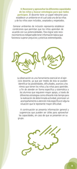4. Reconocer y aprovechar las diferentes capacidades
        de los niños y buscar estrategias para que todos
      participen. El docente tiene un papel relevante para
     establecer un ambiente en el cual cada una de las niñas
   y de los niños sean incluidos, aceptados y respetados.

  Generar ambientes de inclusión representa establecer
 condiciones que permitan que los niños aprendan de
 acuerdo con sus potencialidades. Para lograr este reco-
nocimiento es indispensable tener información básica que
favorezca superar prejuicios y prácticas estereotipadas.




      La observación es una herramienta esencial en el ejer-
       cicio docente, ya que por medio de ésta se pueden
       identificar las posibilidades, dificultades, avances y los
        ritmos que tienen los niños y las niñas para aprender,
         a fin de atender en forma específica y sistemática a
          los alumnos que requieren mayor apoyo, a través de
          diferentes estrategias como ofrecerle más tiempo para
           la realización de determinada actividad, promover un
           acompañamiento o atención más específica en alguna
           situación que le represente mayor dificultad.

         A continuación se presenta información general y
        sugerencias que pueden ser útiles para aprovechar
       las capacidades, en caso de que se presenten en su
      grupo.




                                                                    
 