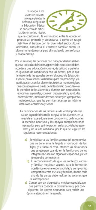 En apego a los
          aspectos sustan-
        tivos que plantea la
      Reforma Integral de
     la Educación Básica,
    se encuentra la articu-
   lación entre los niveles
   que la conforman, la continuidad entre la educación
  preescolar, primaria y secundaria, y como un rasgo
 distintivo el trabajo con la diversidad sociocultural.
Asimismo, considera el contexto familiar como un
elemento fundamental para el impulso de la enseñanza
y el aprendizaje.

Por lo anterior, las personas con discapacidad no deben
quedar excluidas del sistema general de educación; deben
acceder a una educación inclusiva, de calidad y gratuita,
en igualdad de condiciones con las demás, por lo que
la mayoría de las escuelas tienen el apoyo de Educación
 Especial para eliminar las barreras para el aprendizaje y la
 participación, con los elementos teóricos metodológicos
 que contribuyen —a través de la flexibilidad curricular— a
  la atención de los alumnos y alumnas con necesidades
  educativas especiales, con o sin discapacidad y aptitudes
   sobresalientes, mediante diversas estrategias y propuestas
    metodológicas que les permitan alcanzar su máximo
    desarrollo académico y social.

    La participación de las familias es de vital importancia
    para el logro del desarrollo integral de los alumnos, en la
     medida en que adquieran el compromiso de brindarles
     la atención oportuna y los apoyos complementarios
      necesarios para su integración en las actividades esco-
      lares y de la vida cotidiana, por lo que se sugieren las
       siguientes recomendaciones:

        a) Sensibilizar a las familias acerca del compromiso
             que se tiene ante la llegada y formación de los
             hijos, y si fuera el caso, atender las situaciones
              que se generan cuando en la familia uno de los
               integrantes cursa con alguna discapacidad, ya sea
               temporal o permanente.
         b) El reconocimiento de que los contextos escolar
               y familiar requieran ajustes para la formación
               académica es una responsabilidad y compromiso
               compartido entre escuela y familias, donde cada
               una de las partes debe realizar las acciones que
              le correspondan.
        c) Contar con un diagnóstico médico especializado
            que permita conocer la problemática y, por con-
           siguiente, los apoyos necesarios para recibir una
         óptima atención en la escuela.



                                                                   11
 