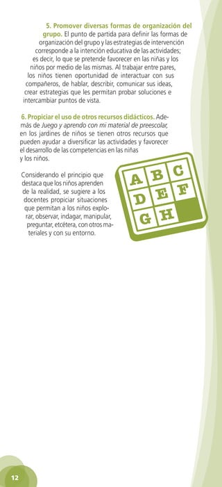 5. Promover diversas formas de organización del
              grupo. El punto de partida para definir las formas de
             organización del grupo y las estrategias de intervención
           corresponde a la intención educativa de las actividades;
          es decir, lo que se pretende favorecer en las niñas y los
         niños por medio de las mismas. Al trabajar entre pares,
        los niños tienen oportunidad de interactuar con sus
       compañeros, de hablar, describir, comunicar sus ideas,
       crear estrategias que les permitan probar soluciones e
      intercambiar puntos de vista.

     6. Propiciar el uso de otros recursos didácticos. Ade-
     más de Juego y aprendo con mi material de preescolar,
     en los jardines de niños se tienen otros recursos que
     pueden ayudar a diversificar las actividades y favorecer
     el desarrollo de las competencias en las niñas
     y los niños.

     Considerando el principio que
     destaca que los niños aprenden
     de la realidad, se sugiere a los
      docentes propiciar situaciones
      que permitan a los niños explo-
       rar, observar, indagar, manipular,
        preguntar, etcétera, con otros ma-
        teriales y con su entorno.




12
 
