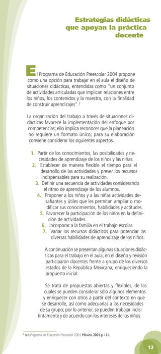 Estrategias didácticas
                                     que apoyan la práctica
                                                   docente




    E     l Programa de Educación Preescolar 2004 propone
      como una opción para trabajar en el aula el diseño de
     situaciones didácticas, entendidas como “un conjunto
     de actividades articuladas que implican relaciones entre
     los niños, los contenidos y la maestra, con la finalidad
     de construir aprendizajes”.2

     La organización del trabajo a través de situaciones di-
     dácticas favorece la implementación del enfoque por
     competencias; ello implica reconocer que la planeación
      no requiere un formato único; para su elaboración
      conviene considerar los siguientes aspectos.

        1. Partir de los conocimientos, las posibilidades y ne-
             cesidades de aprendizaje de los niños y las niñas.
         2. Establecer de manera flexible el tiempo para el
              desarrollo de las actividades y prever los recursos
               indispensables para su realización.
           3. Definir una secuencia de actividades considerando
                 el ritmo de aprendizaje de los alumnos.
            4. Proponer a los niños y a las niñas actividades de-
                  safiantes y útiles que les permitan ampliar o mo-
                   dificar sus conocimientos, habilidades y actitudes.
              5. Favorecer la participación de los niños en la defini-
                    ción de actividades.
               6. Incorporar a la familia en el trabajo escolar.
                7. Variar los recursos didácticos para potenciar las
                      diversas habilidades de aprendizaje de los niños.

                     A continuación se presentan algunas situaciones didác-
                     ticas para el trabajo en el aula; en el diseño y revisión
                     participaron docentes frente a grupo de los diversos
                     estados de la República Mexicana, enriqueciendo la
                     propuesta inicial.

                  Se trata de propuestas abiertas y flexibles, de las
                 cuales se pueden considerar sólo algunos elementos
                 y enriquecer con otros a partir del contexto en que
                se desarrolle, así como adecuarlas a las necesidades
               de su grupo; por lo anterior, se pueden trabajar indis-
             tintamente y de acuerdo con los intereses de los niños



    sep, Programa   de Educación Preescolar 2004, México, 004, p. 11.


                                                                                 13
 