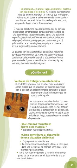 Es necesario, en primer lugar, explorar el material
         con las niñas y los niños. Al recibirlo es importante
       que los alumnos exploren las láminas que lo integran.
      Asimismo, el docente debe recomendar su cuidado y
     uso. En caso necesario la familia puede ayudar a recortar,
    desprender hojas o hacer los ensambles.

   El material del alumno está conformado por 12 láminas
  que pueden ser empleadas para apoyar el desarrollo de
  una determinada situación didáctica o para una actividad
 específica; esto implica diferentes formas de organización
 del grupo (individual, por equipos, por parejas o en grupo),
y dependerá de las estrategias que aplique el docente o
las que sugieran los propios alumnos.

De acuerdo con las características de las niñas y los niños
de educación preescolar, las actividades están orientadas
para la manipulación del material, la búsqueda de formas
para acomodar figuras, la identificación de formas, figuras,
 colores y la asociación de imágenes.


                      ¿Quién es?


   Ventajas	de	trabajar	con	esta	lámina
   El uso de títeres favorece que los niños expresen sus emo-
   ciones e ideas que en ocasiones les es difícil manifestar,
    por lo que son un excelente medio para saber si están
                       pasando por alguna situación que les
                       agrada o desagrada.

                      Al representar una obra teatral con este
                     material, los recursos más importantes son
                     el lenguaje corporal y los efectos sonoros
                    producidos al caracterizar los personajes.
                    Las instrucciones para armar los títeres están
                   incluidas en Juego y aprendo con mi material
                   de preescolar.

          ¿Qué	campos	formativos	
          apoya	este	material?
          • Expresión y apreciación artística.

          ¿Cómo	contribuye	al	desarrollo	
          de	una	situación	didáctica?
         • En juegos de representación.
        • En conversaciones o diálogos: utilizar al títere para
          darle voz y expresar de manera libre ideas, senti-
         mientos y pensamientos.
      • En la narración de sucesos o historias que formen
       parte de un momento en el desarrollo de una si-
     tuación didáctica.

                                                                     31
 