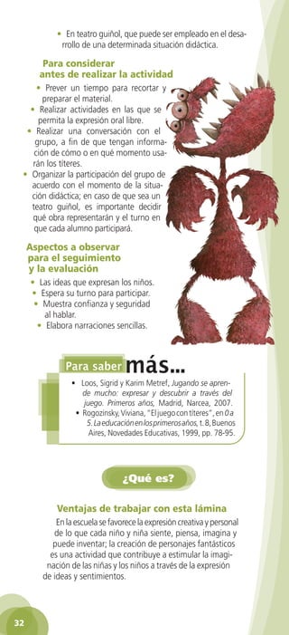 • En teatro guiñol, que puede ser empleado en el desa-
             rrollo de una determinada situación didáctica.

        Para	considerar	
       antes	de	realizar	la	actividad
     • Prever un tiempo para recortar y
       preparar el material.
   • Realizar actividades en las que se
      permita la expresión oral libre.
  • Realizar una conversación con el
     grupo, a fin de que tengan informa-
    ción de cómo o en qué momento usa-
    rán los títeres.
 • Organizar la participación del grupo de
   acuerdo con el momento de la situa-
   ción didáctica; en caso de que sea un
   teatro guiñol, es importante decidir
    qué obra representarán y el turno en
    que cada alumno participará.

     Aspectos	a	observar	
     para	el	seguimiento	
     y	la	evaluación
     • Las ideas que expresan los niños.
     • Espera su turno para participar.
      • Muestra confianza y seguridad
         al hablar.
       • Elabora narraciones sencillas.




                 • Loos, Sigrid y Karim Metref, Jugando se apren-
                    de mucho: expresar y descubrir a través del
                    juego. Primeros años, Madrid, Narcea, 2007.
                  • Rogozinsky, Viviana, “El juego con títeres”, en 0 a
                     5. La educación en los primeros años, t. 8, Buenos
                      Aires, Novedades Educativas, 1999, pp. 78-95.




                                 ¿Qué es?

            Ventajas	de	trabajar	con	esta	lámina
            En la escuela se favorece la expresión creativa y personal
           de lo que cada niño y niña siente, piensa, imagina y
           puede inventar; la creación de personajes fantásticos
          es una actividad que contribuye a estimular la imagi-
         nación de las niñas y los niños a través de la expresión
        de ideas y sentimientos.




32
 