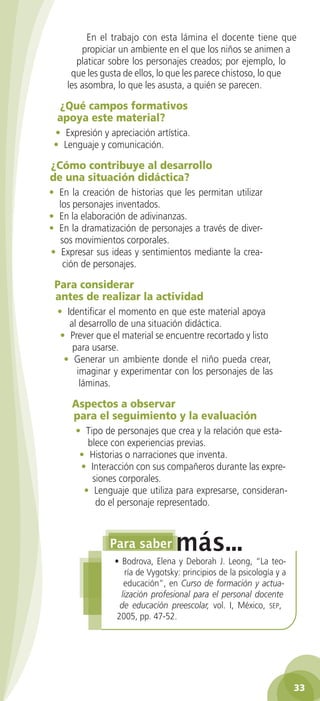 En el trabajo con esta lámina el docente tiene que
        propiciar un ambiente en el que los niños se animen a
       platicar sobre los personajes creados; por ejemplo, lo
     que les gusta de ellos, lo que les parece chistoso, lo que
    les asombra, lo que les asusta, a quién se parecen.

  ¿Qué	campos	formativos	
  apoya	este	material?
 • Expresión y apreciación artística.
 • Lenguaje y comunicación.

¿Cómo	contribuye	al	desarrollo		
de	una	situación	didáctica?
• En la creación de historias que les permitan utilizar
  los personajes inventados.
• En la elaboración de adivinanzas.
• En la dramatización de personajes a través de diver-
  sos movimientos corporales.
• Expresar sus ideas y sentimientos mediante la crea-
   ción de personajes.

 Para	considerar	
 antes	de	realizar	la	actividad
  • Identificar el momento en que este material apoya
     al desarrollo de una situación didáctica.
   • Prever que el material se encuentre recortado y listo
      para usarse.
    • Generar un ambiente donde el niño pueda crear,
       imaginar y experimentar con los personajes de las
        láminas.

     Aspectos	a	observar	
     para	el	seguimiento	y	la	evaluación
      • Tipo de personajes que crea y la relación que esta-
         blece con experiencias previas.
       • Historias o narraciones que inventa.
       • Interacción con sus compañeros durante las expre-
          siones corporales.
        • Lenguaje que utiliza para expresarse, consideran-
           do el personaje representado.




                 • Bodrova, Elena y Deborah J. Leong, “La teo-
                     ría de Vygotsky: principios de la psicología y a
                    educación”, en Curso de formación y actua-
                   lización profesional para el personal docente
                   de educación preescolar, vol. I, México, seP,
                  2005, pp. 47-52.




                                                                        33
 