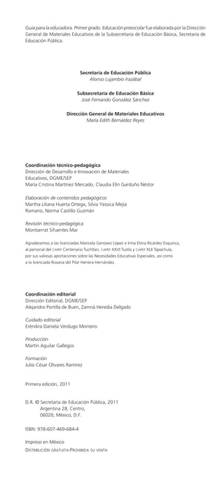 Guía para la educadora. Primer grado. Educación preescolar fue elaborada por la Dirección
General de Materiales Educativos de la Subsecretaría de Educación Básica, Secretaría de
Educación Pública.




                               Secretaría de Educación Pública
                                   Alonso Lujambio Irazábal

                             Subsecretaría de Educación Básica
                               José Fernando González Sánchez

                       Dirección General de Materiales Educativos
                                María Edith Bernáldez Reyes




Coordinación técnico-pedagógica
Dirección de Desarrollo e Innovación de Materiales
Educativos, DGME/SEP
María Cristina Martínez Mercado, Claudia Elín Garduño Néstor

Elaboración de contenidos pedagógicos
Martha Liliana Huerta Ortega, Silvia Yessica Mejía
Romano, Norma Castillo Guzmán

Revisión técnico-pedagógica
Montserrat Sifuentes Mar

Agradecemos a las licenciadas Maricela Genovez López e Irma Elvira Ricárdez Esquinca,
al personal del capep Centenario Tuchtlan, capep XXVI Tuxtla y capep XLII Tapachula,
por sus valiosas aportaciones sobre las Necesidades Educativas Especiales, así como
a la licenciada Roxana del Pilar Herrera Hernández.




Coordinación editorial
Dirección Editorial, DGME/SEP
Alejandro Portilla de Buen, Zamná Heredia Delgado

Cuidado editorial
Eréndira Daniela Verdugo Montero

Producción
Martín Aguilar Gallegos

Formación
Julio César Olivares Ramírez



Primera edición, 2011


D.R. © Secretaría de Educación Pública, 2011
       Argentina 28, Centro,
       06020, México, D.F.

ISBN: 978-607-469-684-4

Impreso en México
Distribución gratuita-prohibiDa su venta              	
 