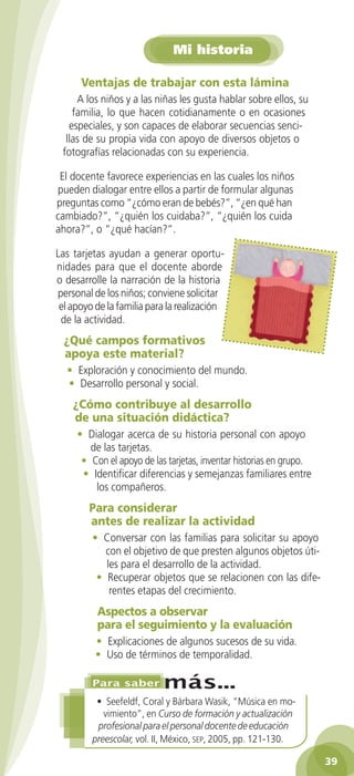 Mi historia

      Ventajas	de	trabajar	con	esta	lámina
     A los niños y a las niñas les gusta hablar sobre ellos, su
    familia, lo que hacen cotidianamente o en ocasiones
   especiales, y son capaces de elaborar secuencias senci-
  llas de su propia vida con apoyo de diversos objetos o
 fotografías relacionadas con su experiencia.

 El docente favorece experiencias en las cuales los niños
pueden dialogar entre ellos a partir de formular algunas
preguntas como “¿cómo eran de bebés?”, “¿en qué han
cambiado?”, “¿quién los cuidaba?”, “¿quién los cuida
ahora?”, o “¿qué hacían?”.

Las tarjetas ayudan a generar oportu-
nidades para que el docente aborde
o desarrolle la narración de la historia
personal de los niños; conviene solicitar
 el apoyo de la familia para la realización
 de la actividad.
  ¿Qué	campos	formativos	
  apoya	este	material?
  • Exploración y conocimiento del mundo.
  • Desarrollo personal y social.
    ¿Cómo	contribuye	al	desarrollo	
    de	una	situación	didáctica?
     • Dialogar acerca de su historia personal con apoyo
        de las tarjetas.
      • Con el apoyo de las tarjetas, inventar historias en grupo.
      • Identificar diferencias y semejanzas familiares entre
         los compañeros.
        Para	considerar	
        antes	de	realizar	la	actividad
         • Conversar con las familias para solicitar su apoyo
            con el objetivo de que presten algunos objetos úti-
            les para el desarrollo de la actividad.
          • Recuperar objetos que se relacionen con las dife-
             rentes etapas del crecimiento.
          Aspectos	a	observar	
          para	el	seguimiento	y	la	evaluación
          • Explicaciones de algunos sucesos de su vida.
          • Uso de términos de temporalidad.



          • Seefeldf, Coral y Bárbara Wasik, “Música en mo-
            vimiento”, en Curso de formación y actualización
          profesional para el personal docente de educación
         preescolar, vol. II, México, seP, 2005, pp. 121-130.

                                                                     3
 
