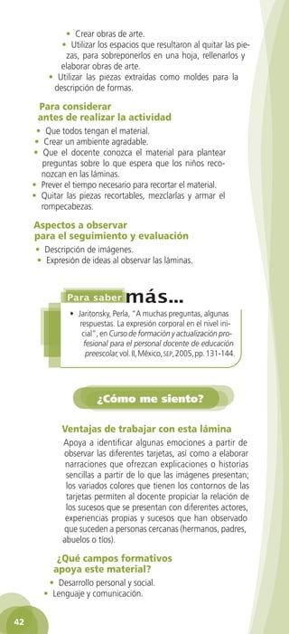 • Crear obras de arte.
            • Utilizar los espacios que resultaron al quitar las pie-
             zas, para sobreponerlos en una hoja, rellenarlos y
            elaborar obras de arte.
         • Utilizar las piezas extraídas como moldes para la
          descripción de formas.

      Para considerar
      antes de realizar la actividad
      • Que todos tengan el material.
      • Crear un ambiente agradable.
     • Que el docente conozca el material para plantear
        preguntas sobre lo que espera que los niños reco-
       nozcan en las láminas.
     • Prever el tiempo necesario para recortar el material.
     • Quitar las piezas recortables, mezclarlas y armar el
       rompecabezas.

     Aspectos a observar
     para el seguimiento y evaluación
     • Descripción de imágenes.
     • Expresión de ideas al observar las láminas.




               • Jaritonsky, Perla, “A muchas preguntas, algunas
                  respuestas. La expresión corporal en el nivel ini-
                   cial”, en Curso de formación y actualización pro-
                   fesional para el personal docente de educación
                    preescolar, vol. II, México, sep, 2005, pp. 131-144.




                        ¿Cómo me siento?

             Ventajas de trabajar con esta lámina
             Apoya a identificar algunas emociones a partir de
             observar las diferentes tarjetas, así como a elaborar
              narraciones que ofrezcan explicaciones o historias
              sencillas a partir de lo que las imágenes presentan;
              los variados colores que tienen los contornos de las
              tarjetas permiten al docente propiciar la relación de
              los sucesos que se presentan con diferentes actores,
              experiencias propias y sucesos que han observado
             que suceden a personas cercanas (hermanos, padres,
             abuelos o tíos).

            ¿Qué campos formativos
           apoya este material?
         • Desarrollo personal y social.
        • Lenguaje y comunicación.


42
 