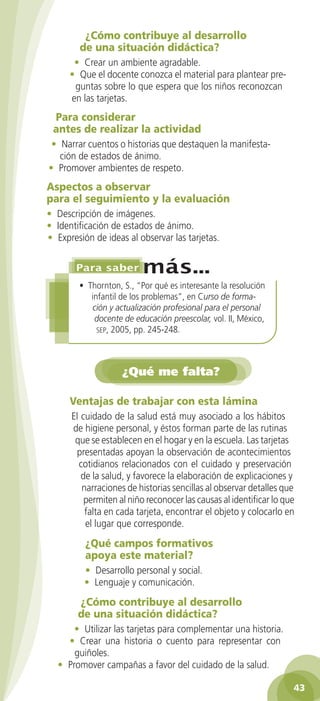 ¿Cómo contribuye al desarrollo
        de una situación didáctica?
       • Crear un ambiente agradable.
      • Que el docente conozca el material para plantear pre-
       guntas sobre lo que espera que los niños reconozcan
      en las tarjetas.
 Para considerar
 antes de realizar la actividad
 • Narrar cuentos o historias que destaquen la manifesta-
   ción de estados de ánimo.
• Promover ambientes de respeto.
Aspectos a observar
para el seguimiento y la evaluación
• Descripción de imágenes.
• Identificación de estados de ánimo.
• Expresión de ideas al observar las tarjetas.



        • Thornton, S., “Por qué es interesante la resolución
           infantil de los problemas”, en Curso de forma-
            ción y actualización profesional para el personal
            docente de educación preescolar, vol. II, México,
             sep, 2005, pp. 245-248.




                    ¿Qué me falta?

      Ventajas de trabajar con esta lámina
      El cuidado de la salud está muy asociado a los hábitos
      de higiene personal, y éstos forman parte de las rutinas
       que se establecen en el hogar y en la escuela. Las tarjetas
       presentadas apoyan la observación de acontecimientos
        cotidianos relacionados con el cuidado y preservación
         de la salud, y favorece la elaboración de explicaciones y
         narraciones de historias sencillas al observar detalles que
          permiten al niño reconocer las causas al identificar lo que
          falta en cada tarjeta, encontrar el objeto y colocarlo en
          el lugar que corresponde.
          ¿Qué campos formativos
          apoya este material?
          • Desarrollo personal y social.
          • Lenguaje y comunicación.
        ¿Cómo contribuye al desarrollo
        de una situación didáctica?
      • Utilizar las tarjetas para complementar una historia.
    • Crear una historia o cuento para representar con
      guiñoles.
  • Promover campañas a favor del cuidado de la salud.

                                                                    43
 
