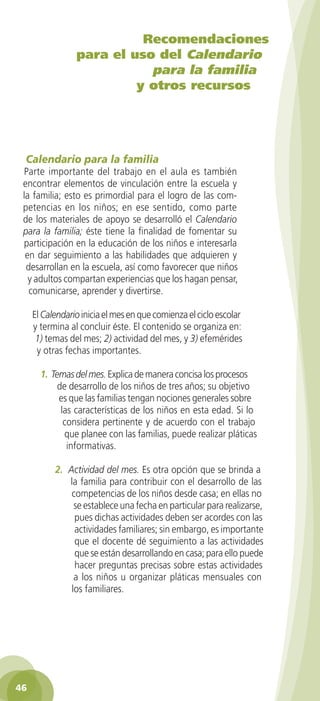 Recomendaciones
                 para el uso del Calendario
                            para la familia
                          y otros recursos




 Calendario para la familia
 Parte importante del trabajo en el aula es también
 encontrar elementos de vinculación entre la escuela y
 la familia; esto es primordial para el logro de las com-
 petencias en los niños; en ese sentido, como parte
 de los materiales de apoyo se desarrolló el Calendario
 para la familia; éste tiene la finalidad de fomentar su
 participación en la educación de los niños e interesarla
  en dar seguimiento a las habilidades que adquieren y
  desarrollan en la escuela, así como favorecer que niños
   y adultos compartan experiencias que los hagan pensar,
   comunicarse, aprender y divertirse.

     El Calendario inicia el mes en que comienza el ciclo escolar
     y termina al concluir éste. El contenido se organiza en:
      1) temas del mes; 2) actividad del mes, y 3) efemérides
      y otras fechas importantes.

       1. Temas del mes. Explica de manera concisa los procesos
            de desarrollo de los niños de tres años; su objetivo
            es que las familias tengan nociones generales sobre
             las características de los niños en esta edad. Si lo
              considera pertinente y de acuerdo con el trabajo
              que planee con las familias, puede realizar pláticas
               informativas.

           2. Actividad del mes. Es otra opción que se brinda a
              la familia para contribuir con el desarrollo de las
               competencias de los niños desde casa; en ellas no
                se establece una fecha en particular para realizarse,
                pues dichas actividades deben ser acordes con las
                actividades familiares; sin embargo, es importante
                que el docente dé seguimiento a las actividades
                que se están desarrollando en casa; para ello puede
                hacer preguntas precisas sobre estas actividades
                a los niños u organizar pláticas mensuales con
               los familiares.




46
 