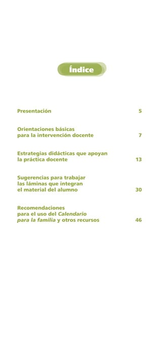 Índice




Presentación	                        5

	
Orientaciones	básicas	
para	la	intervención	docente	        7


Estrategias	didácticas	que	apoyan	
la	práctica	docente	                 13


Sugerencias	para	trabajar	
las	láminas	que	integran	
el	material	del	alumno	              30


Recomendaciones	
para	el	uso	del	Calendario
para la familia	y	otros	recursos	    46
 