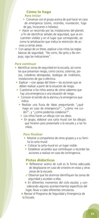 Cómo lo hago

Para iniciar
• Conversar con el grupo acerca de qué hacer en caso
de emergencia (sismo, incendio, inundación, fuga
de gas, huracanes o heladas).
• Hacer un recorrido por las instalaciones del plantel,
a fin de identificar señales de seguridad, que se encuentren visibles y en el lugar que corresponde, así
como la señalización que indica la restricción de acceso a ciertas áreas.
• Con apoyo de un títere, explicar a los niños las reglas
básicas de seguridad, “No corro, No grito y No empujo, sigo las indicaciones”.
Para continuar
• Identificar zonas de seguridad en la escuela, así como
las que presentan riesgo, como cocina, cisternas, pozos, coladeras destapadas, bodegas de mobiliario,
instalaciones de gas o eléctrica.
• Explicar —con apoyo del títere— las acciones que se
deben realizar a partir de la situación de riesgo.
• Cuestionar a los niños acerca de cómo sabemos que
hay una emergencia o una situación de riesgo.
• Conocer el sonido de la alarma y la emergencia que
indica.
• Realizar una lluvia de ideas preguntando “¿qué
hago en caso de emergencia?”, “¿cómo me cuido?”, y “¿cómo podemos colaborar?”.
• Los niños harán un dibujo con sus ideas.
• En grupo, elaborar una carta mural con los dibujos
que hicieron para presentarla a la escuela y a las familias.
Para finalizar
• Mostrar a compañeros de otros grupos y a su familia la carta mural.
• Colocar la carta mural en un lugar visible.
• Establecer acuerdos que contribuyan a recordar las
acciones a realizar en caso de contingencia.

Pistas didácticas

➤ Reflexionar acerca de cuál es la forma adecuada
de desplazarse en caso de siniestro en estas y otras
zonas de la escuela.
✓ Observar que los alumnos identifiquen las zonas de
seguridad y accedan a ellas.
★ En diferentes momentos del ciclo escolar, y considerando algunos acontecimientos específicos del
lugar, llevar a cabo diferentes simulacros.
★ Revisar el Programa de Seguridad y Emergencia de
la Escuela.

21
2AB-PREES-GUIA-EDUC-1-P-001-072.21 21

25/3/11 13:10:26

 