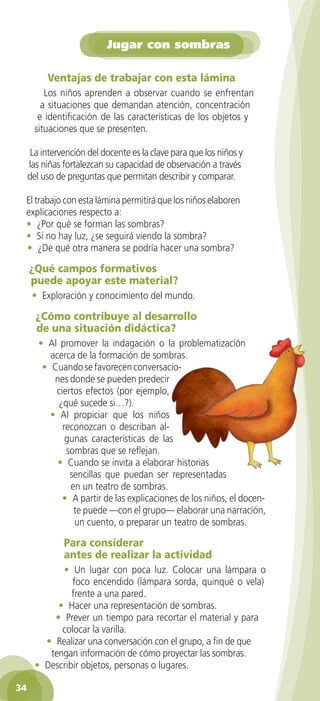 Jugar con sombras
Ventajas de trabajar con esta lámina
Los niños aprenden a observar cuando se enfrentan
a situaciones que demandan atención, concentración
e identificación de las características de los objetos y
situaciones que se presenten.
La intervención del docente es la clave para que los niños y
las niñas fortalezcan su capacidad de observación a través
del uso de preguntas que permitan describir y comparar.
El trabajo con esta lámina permitirá que los niños elaboren
explicaciones respecto a:
• ¿Por qué se forman las sombras?
• Si no hay luz, ¿se seguirá viendo la sombra?
• ¿De qué otra manera se podría hacer una sombra?

¿Qué campos formativos
puede apoyar este material?
• Exploración y conocimiento del mundo.

¿Cómo contribuye al desarrollo
de una situación didáctica?
• Al promover la indagación o la problematización
acerca de la formación de sombras.
• Cuando se favorecen conversaciones donde se pueden predecir
ciertos efectos (por ejemplo,
¿qué sucede si…?).
• Al propiciar que los niños
reconozcan o describan algunas características de las
sombras que se reflejan.
• Cuando se invita a elaborar historias
sencillas que puedan ser representadas
en un teatro de sombras.
• A partir de las explicaciones de los niños, el docente puede —con el grupo— elaborar una narración,
un cuento, o preparar un teatro de sombras.

Para considerar
antes de realizar la actividad
• Un lugar con poca luz. Colocar una lámpara o
foco encendido (lámpara sorda, quinqué o vela)
frente a una pared.
• Hacer una representación de sombras.
• Prever un tiempo para recortar el material y para
colocar la varilla.
• Realizar una conversación con el grupo, a fin de que
tengan información de cómo proyectar las sombras.
• Describir objetos, personas o lugares.
34
2AB-PREES-GUIA-EDUC-1-P-001-072.34 34

25/3/11 13:11:13

 