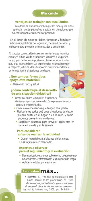 Me cuido
Ventajas de trabajar con esta lámina
El cuidado de sí mismo implica que las niñas y los niños
aprendan desde pequeños a actuar en situaciones que
no contribuyen a su bienestar personal.
En el jardín de niños se deben fomentar y fortalecer
actitudes y prácticas de seguridad, de salud personal y
colectiva para prevenir enfermedades y accidentes.
Al trabajar con esta lámina es conveniente que los niños
expresen si han vivido situaciones similares a las presentadas; por tanto, es importante ofrecer oportunidades
para que intercambien sus experiencias y conocimientos
al respecto, a fin de identificar cómo prevenir accidentes,
enfermedades y situaciones de riesgo.

¿Qué campos formativos
apoya este material?
• Desarrollo físico y salud.

¿Cómo contribuye al desarrollo
de una situación didáctica?
• Identificar en las láminas las situaciones
de riesgo y platicar acerca de cómo prevenir los accidentes o enfermedades.
• Comunica experiencias que tengan al respecto.
• Platicar entre todos qué otras situaciones de riesgo
pueden existir en el hogar o en la calle, y cómo
podemos prevenirlas y cuidarnos.
• Establecer acuerdos para prevenir accidentes en
casa, en la calle y en la escuela.

Para considerar
antes de realizar la actividad
• Que el material esté al alcance de los niños.
• Las tarjetas estén recortadas.

Aspectos a observar
para el seguimiento y la evaluación
• Dan explicaciones a otros sobre cómo pueden prevenir accidentes, enfermedades y situaciones de riesgo.
• Aplican medidas para evitarlos.

• Thornton, S., “Por qué es interesante la resolución infantil de los problemas”, en Curso
de formación y actualización profesional para
el personal docente de educación preescolar, vol. II, México, sep, 2005, pp. 245-248.
38
2AB-PREES-GUIA-EDUC-1-P-001-072.38 38

25/3/11 13:12:14

 