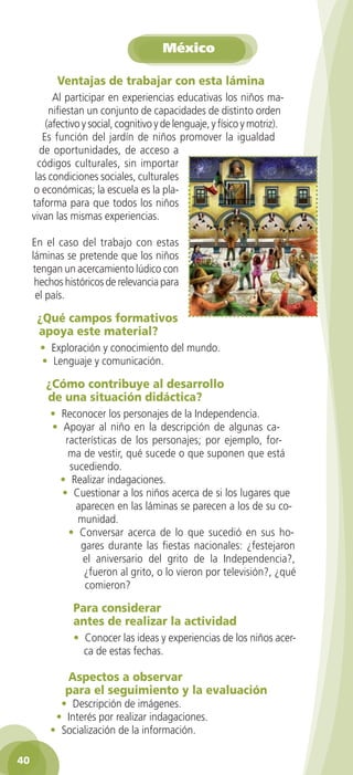 México
Ventajas de trabajar con esta lámina
Al participar en experiencias educativas los niños manifiestan un conjunto de capacidades de distinto orden
(afectivo y social, cognitivo y de lenguaje, y físico y motriz).
Es función del jardín de niños promover la igualdad
de oportunidades, de acceso a
códigos culturales, sin importar
las condiciones sociales, culturales
o económicas; la escuela es la plataforma para que todos los niños
vivan las mismas experiencias.
En el caso del trabajo con estas
láminas se pretende que los niños
tengan un acercamiento lúdico con
hechos históricos de relevancia para
el país.

¿Qué campos formativos
apoya este material?
• Exploración y conocimiento del mundo.
• Lenguaje y comunicación.

¿Cómo contribuye al desarrollo
de una situación didáctica?
• Reconocer los personajes de la Independencia.
• Apoyar al niño en la descripción de algunas características de los personajes; por ejemplo, forma de vestir, qué sucede o que suponen que está
sucediendo.
• Realizar indagaciones.
• Cuestionar a los niños acerca de si los lugares que
aparecen en las láminas se parecen a los de su comunidad.
• Conversar acerca de lo que sucedió en sus hogares durante las fiestas nacionales: ¿festejaron
el aniversario del grito de la Independencia?,
¿fueron al grito, o lo vieron por televisión?, ¿qué
comieron?

Para considerar
antes de realizar la actividad
• Conocer las ideas y experiencias de los niños acerca de estas fechas.

Aspectos a observar
para el seguimiento y la evaluación

• Descripción de imágenes.
• Interés por realizar indagaciones.
• Socialización de la información.
40
2AB-PREES-GUIA-EDUC-1-P-001-072.40 40

25/3/11 13:12:25

 