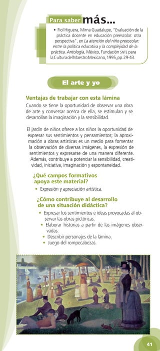 • Fiol Higuera, Mirna Guadalupe, “Evaluación de la
práctica docente en educación preescolar: otra
perspectiva”, en La atención del niño preescolar:
entre la política educativa y la complejidad de la
práctica. Antología, México, Fundación snte para
la Cultura del Maestro Mexicano, 1995, pp. 29-43.

El arte y yo
Ventajas de trabajar con esta lámina
Cuando se tiene la oportunidad de observar una obra
de arte y conversar acerca de ella, se estimulan y se
desarrollan la imaginación y la sensibilidad.
El jardín de niños ofrece a los niños la oportunidad de
expresar sus sentimientos y pensamientos; la aproximación a obras artísticas es un medio para fomentar
la observación de diversas imágenes, la expresión de
sentimientos y expresarse de una manera diferente.
Además, contribuye a potenciar la sensibilidad, creatividad, iniciativa, imaginación y espontaneidad.

¿Qué campos formativos
apoya este material?
• Expresión y apreciación artística.

¿Cómo contribuye al desarrollo
de una situación didáctica?
• Expresar los sentimientos e ideas provocadas al observar las obras pictóricas.
• Elaborar historias a partir de las imágenes observadas.
• Describir personajes de la lámina.
• Juego del rompecabezas.

41
2AB-PREES-GUIA-EDUC-1-P-001-072.41 41

25/3/11 13:12:32

 