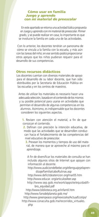 Cómo usar en familia
Juego y aprendo
con mi material de preescolar
En este apartado se retoma una actividad lúdica propuesta
en Juego y aprendo con mi material de preescolar. Primer
grado, y se puede realizar en casa; lo importante es que
se involucre la familia en cada una de las actividades.
Con lo anterior, los docentes tendrán un panorama de
cómo se vincula a la familia con la escuela, y más aún
con las tareas del niño; en ese sentido podrá proporcionar
otros apoyos que los niños pudieran requerir para el
desarrollo de sus competencias.

Otros recursos didácticos

Los docentes cuentan con diversos materiales de apoyo
para el desarrollo de su labor docente, que han sido
distribuidos por la Secretaría de Educación Pública en
las escuelas y en los centros de maestros.
Antes de utilizar los materiales es necesario hacer una
adecuada selección, basada en el contenido de los mismos
y su posible potencial para usarse en actividades que
permitan el desarrollo de algunas competencias en los
alumnos. Asimismo, es indispensable que los docentes
consideren los siguientes aspectos.
1. Revisen con atención el material, a fin de que
conozcan el contenido.
2. Definan con precisión la intención educativa, de
modo que las actividades que se desarrollen conduzcan hacia el fortalecimiento de las competencias del
nivel educativo de preescolar.
3. Prevean los momentos y tiempos de uso del material, de manera que se aproveche al máximo para el
aprendizaje.
A fin de diversificar los materiales de consulta se han
incluido algunos sitios de Internet que apoyan con
información al docente.
http://www.audiciondelbebe.org/ellenguajeyelaprendizaje/familia/caboRutinas.asp
http://www.deficitdeatencion.org/mar05.htm
http://www.educar. org/articulos/leer.asp
http://www.sep.gob.mx/work/appsite/equidad/libro_equidad.pdf
http://www.biblioteca.org.ar/infantil.htm
http://www.fansdelplaneta.gob.mx/
http://www.greenpeace.org/mexico/es/Actua/Ecotips/
http://www.conaculta.gob.mx/recorridos_virtuales.
php
49

2AB-PREES-GUIA-EDUC-1-P-001-072.49 49

28/3/11 11:29:01

 