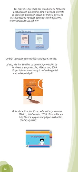 Los materiales que llevan por título Curso de formación
y actualización profesional para el personal docente
de educación preescolar apoyan de manera directa la
práctica docente y pueden consultarse en http://www.
reformapreescolar.sep.gob.mx/.

También se pueden consultar los siguientes materiales.
Leñero, Martha, Equidad de género y prevención de
la violencia en preescolar, México, sep, 2009.
Disponible en www.sep.gob.mx/work/appsite/
equidad/equidad.pdf.

Guía de activación física. educación preescolar,
México, sep -Conade, 2010. Disponible en
http://básica.sep.gob.mx/dgdgie/cua/siho/start.
pho?act=guiasact.

52
2AB-PREES-GUIA-EDUC-1-P-001-072.52 52

28/3/11 11:29:24

 