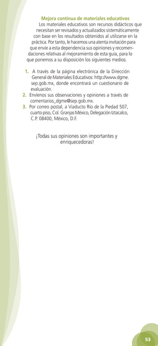 Mejora continua de materiales educativos
Los materiales educativos son recursos didácticos que
necesitan ser revisados y actualizados sistemáticamente
con base en los resultados obtenidos al utilizarse en la
práctica. Por tanto, le hacemos una atenta invitación para
que envíe a esta dependencia sus opiniones y recomendaciones relativas al mejoramiento de esta guía, para lo
que ponemos a su disposición los siguientes medios.
1. A través de la página electrónica de la Dirección
General de Materiales Educativos: http://www.dgme.
sep.gob.mx, donde encontrará un cuestionario de
evaluación.
2. Envíenos sus observaciones y opiniones a través de
comentarios_dgme@sep.gob.mx.
3. Por correo postal, a Viaducto Río de la Piedad 507,
cuarto piso, Col. Granjas México, Delegación Iztacalco,
C.P. 08400, México, D.F.

¡Todas sus opiniones son importantes y
enriquecedoras!

53
2AB-PREES-GUIA-EDUC-1-P-001-072.53 53

28/3/11 11:29:24

 