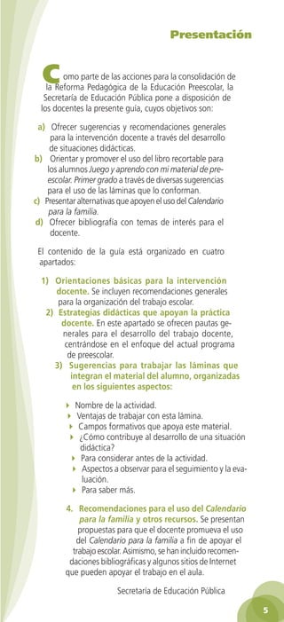 Presentación

C

omo parte de las acciones para la consolidación de
la Reforma Pedagógica de la Educación Preescolar, la
Secretaría de Educación Pública pone a disposición de
los docentes la presente guía, cuyos objetivos son:
a) Ofrecer sugerencias y recomendaciones generales
para la intervención docente a través del desarrollo
de situaciones didácticas.
b) Orientar y promover el uso del libro recortable para
los alumnos Juego y aprendo con mi material de preescolar. Primer grado a través de diversas sugerencias
para el uso de las láminas que lo conforman.
c) Presentar alternativas que apoyen el uso del Calendario
para la familia.
d) Ofrecer bibliografía con temas de interés para el
docente.
El contenido de la guía está organizado en cuatro
apartados:
1) Orientaciones básicas para la intervención
docente. Se incluyen recomendaciones generales
para la organización del trabajo escolar.
2) Estrategias didácticas que apoyan la práctica
docente. En este apartado se ofrecen pautas generales para el desarrollo del trabajo docente,
centrándose en el enfoque del actual programa
de preescolar.
3) Sugerencias para trabajar las láminas que
integran el material del alumno, organizadas
en los siguientes aspectos:
4 Nombre de la actividad.
4 Ventajas de trabajar con esta lámina.
4 Campos formativos que apoya este material.
4 ¿Cómo contribuye al desarrollo de una situación
didáctica?
4 Para considerar antes de la actividad.
4 Aspectos a observar para el seguimiento y la evaluación.
4 Para saber más.
4. Recomendaciones para el uso del Calendario
para la familia y otros recursos. Se presentan
propuestas para que el docente promueva el uso
del Calendario para la familia a fin de apoyar el
trabajo escolar. Asimismo, se han incluido recomendaciones bibliográficas y algunos sitios de Internet
que pueden apoyar el trabajo en el aula.
Secretaría de Educación Pública

2AB-PREES-GUIA-EDUC-1-P-001-072.5 5

29/3/11 11:17:25

 