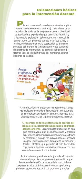 Orientaciones básicas
para la intervención docente

P

lanear con un enfoque de competencias implica
que el docente emprenda un trabajo sistemático, organizado y planeado, teniendo presente generar diversidad
de actividades y experiencias que permitan a las niñas y
a los niños la exploración del mundo natural y social, la
conversación con personas adultas y con sus pares, la
realización de experimentos, la observación de diferentes
procesos del mundo, la familiarización y uso paulatino
de registros de información, así como el trabajo con diferentes tipos de textos impresos, por mencionar algunas
opciones de trabajo.

A continuación se presentan seis recomendaciones
generales para considerar la planeación y el desarrollo
de su intervención docente, considerando que para
algunos niños esta es la primera experiencia escolar.
1. Favorecer en forma sistemática la práctica del
lenguaje oral, herramienta básica de la expresión
del pensamiento. Las actividades propuestas en esta
guía contribuyen a que los alumnos vivan y amplíen
experiencias relacionadas con el lenguaje oral a través
de fomentar el diálogo con sus compañeros, observar
imágenes diversas en libros, fotografías, ilustraciones,
folletos, etcétera, que permitan al niño hacer descripciones y elaborar —individualmente o con sus
compañeros— cuentos e historias.
Es importante que durante la jornada el docente
ofrezca al grupo tiempos y momentos específicos que
favorezcan la narración de sucesos de la vida cotidiana,
expresar estados de ánimo, sentimientos, opiniones y
preferencias, entre otros. A fin de promover y ampliar

2AB-PREES-GUIA-EDUC-1-P-001-072.7 7

25/3/11 13:10:19

 