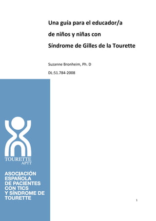 Una guía para el educador/a
de niños y niñas con
Síndrome de Gilles de la Tourette

Suzanne Bronheim, Ph. D

DL:51.784-2008




                                    1
 