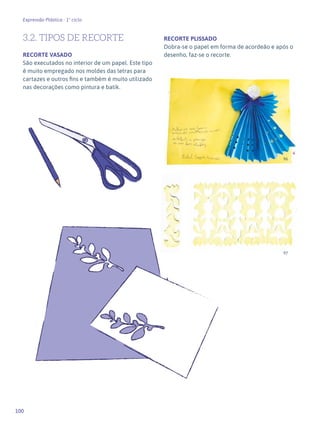 100
Expressão Plástica - 1º ciclo
3.2. TIPOS DE RECORTE
RECORTE VASADO
São executados no interior de um papel. Este tipo
é muito empregado nos moldes das letras para
cartazes e outros fins e também é muito utilizado
nas decorações como pintura e batik.
RECORTE PLISSADO
Dobra-se o papel em forma de acordeão e após o
desenho, faz-se o recorte.
96
97
 