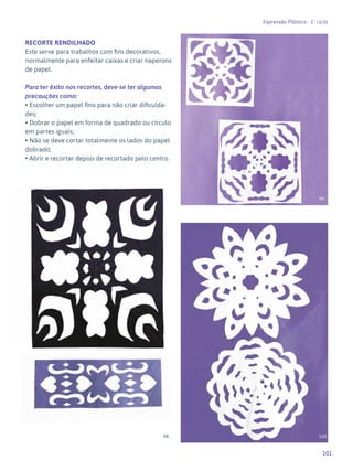 101
Expressão Plástica - 1º ciclo
RECORTE RENDILHADO
Este serve para trabalhos com fins decorativos,
normalmente para enfeitar caixas e criar naperons
de papel.
Para ter êxito nos recortes, deve-se ter algumas
precauções como:
• Escolher um papel fino para não criar dificulda-
des;
• Dobrar o papel em forma de quadrado ou círculo
em partes iguais;
• Não se deve cortar totalmente os lados do papel
dobrado;
• Abrir e recortar depois de recortado pelo centro.
98
99
100
 