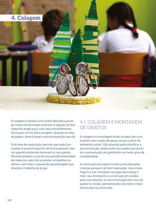 102
Expressão Plástica - 1º ciclo
101
4. Colagem
A colagem é sempre uma tarefa delicada que exi-
ge muita concentração e perícia. A ligação de dois
materiais exige que a cola seja suficientemente
forte para uni-los até a secagem. Quando se trata
de papeis, deverá haver uma sobreposição parcial.
Esta área de exploração permite que os(as) alu-
nos(as) se possam exprimir de forma pessoal, mes-
mo quando ainda não dominam os seus gestos.
Permite também o uso de uma grande diversidade
de materiais, além de se prestar a trabalhos co-
letivos, com toda a riqueza de aprendizagem que
envolve o trabalho de grupo.
4.1. COLAGEM E MONTAGEM
DE OBJETOS
A colagem e a montagem estão na base das cons-
truções e da criação de peças únicas a partir de
elementos soltos. O(a) aluno(a) pode planificar a
sua construção, elaborando um projeto que duran-
te a sua evolução vão ganhando um maior grau de
complexidade.
A construção em papel é muito praticada pelas
crianças porque é de fácil realização, mas é mais
frágil e a sua utilização nos jogos da criança é
mais rara. Entretanto, a construção em cartão,
pela sua robustez, é uma construção sem risco de
queda ou torção, apresentando uma maior impor-
tância pela sua dimensão.
 