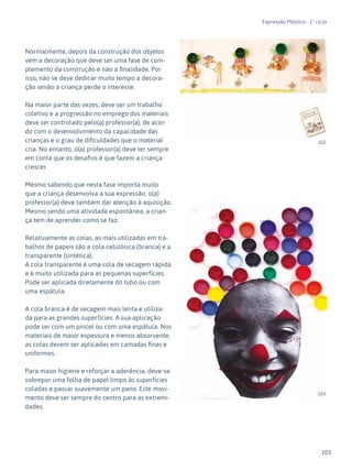 103
Expressão Plástica - 1º ciclo
Normalmente, depois da construção dos objetos
vem a decoração que deve ser uma fase de com-
plemento da construção e não a finalidade. Por
isso, não se deve dedicar muito tempo a decora-
ção senão a criança perde o interesse.
Na maior parte das vezes, deve ser um trabalho
coletivo e a progressão no emprego dos materiais
deve ser controlado pelo(a) professor(a), de acor-
do com o desenvolvimento da capacidade das
crianças e o grau de dificuldades que o material
cria. No entanto, o(a) professor(a) deve ter sempre
em conta que os desafios é que fazem a criança
crescer.
Mesmo sabendo que nesta fase importa muito
que a criança desenvolva a sua expressão, o(a)
professor(a) deve também dar atenção à aquisição.
Mesmo sendo uma atividade espontânea, a crian-
ça tem de aprender como se faz.
Relativamente as colas, as mais utilizadas em tra-
balhos de papeis são a cola celulósica (branca) e a
transparente (sintética).
A cola transparente é uma cola de secagem rápida
e é muito utilizada para as pequenas superfícies.
Pode ser aplicada diretamente do tubo ou com
uma espátula.
A cola branca é de secagem mais lenta e utiliza-
da para as grandes superfícies. A sua aplicação
pode ser com um pincel ou com uma espátula. Nos
materiais de maior espessura e menos absorvente,
as colas devem ser aplicadas em camadas finas e
uniformes.
Para maior higiene e reforçar a aderência, deve-se
sobrepor uma folha de papel limpo às superfícies
coladas e passar suavemente um pano. Este movi-
mento deve ser sempre do centro para as extremi-
dades.
102
103
 