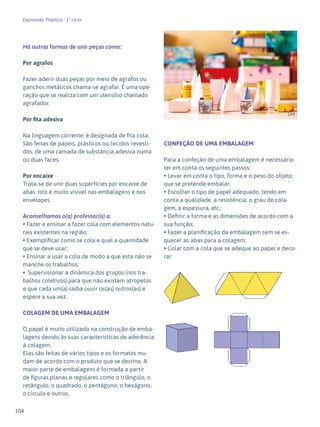 104
Expressão Plástica - 1º ciclo
Há outras formas de unir peças como:
Por agrafos
Fazer aderir duas peças por meio de agrafos ou
ganchos metálicos chama-se agrafar. É uma ope-
ração que se realiza com um utensílio chamado
agrafador.
Por fita adesiva
Na linguagem corrente, é designada de fita cola.
São feitas de papeis, plásticos ou tecidos revesti-
dos, de uma camada de substância adesiva numa
ou duas faces.
Por encaixe
Trata-se de unir duas superfícies por encaixe de
abas. Isto é muito visível nas embalagens e nos
envelopes.
Aconselhamos o(a) professor(a) a:
• Fazer e ensinar a fazer cola com elementos natu-
rais existentes na região;
• Exemplificar como se cola e qual a quantidade
que se deve usar;
• Ensinar a usar a cola de modo a que esta não se
manche os trabalhos;
• Supervisionar a dinâmica dos grupos (nos tra-
balhos coletivos) para que não existam atropelos
e que cada um(a) saiba ouvir os(as) outros(as) e
espere a sua vez.
COLAGEM DE UMA EMBALAGEM
O papel é muito utilizado na construção de emba-
lagens devido às suas características de aderência
à colagem.
Elas são feitas de vários tipos e os formatos mu-
dam de acordo com o produto que se destina. A
maior parte de embalagens é formada a partir
de figuras planas e regulares como o triângulo, o
retângulo, o quadrado, o pentágono, o hexágono,
o círculo e outros.
CONFEÇÃO DE UMA EMBALAGEM
Para a confeção de uma embalagem é necessário
ter em conta os seguintes passos:
• Levar em conta o tipo, forma e o peso do objeto
que se pretende embalar;
• Escolher o tipo de papel adequado, tendo em
conta a qualidade, a resistência, o grau de cola-
gem, a espessura, etc.;
• Definir a forma e as dimensões de acordo com a
sua função;
• Fazer a planificação da embalagem sem se es-
quecer as abas para a colagem;
• Colar com a cola que se adeque ao papel e deco-
rar.
104
 