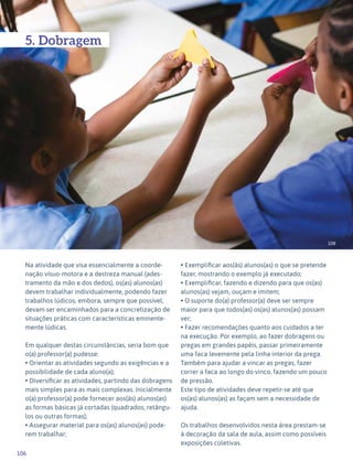 106
Expressão Plástica - 1º ciclo
108
5. Dobragem
Na atividade que visa essencialmente a coorde-
nação vísuo-motora e a destreza manual (ades-
tramento da mão e dos dedos), os(as) alunos(as)
devem trabalhar individualmente, podendo fazer
trabalhos lúdicos, embora, sempre que possível,
devam ser encaminhados para a concretização de
situações práticas com características eminente-
mente lúdicas.
Em qualquer destas circunstâncias, seria bom que
o(a) professor(a) pudesse:
• Orientar as atividades segundo as exigências e a
possibilidade de cada aluno(a);
• Diversificar as atividades, partindo das dobragens
mais simples para as mais complexas. Inicialmente
o(a) professor(a) pode fornecer aos(às) alunos(as)
as formas básicas já cortadas (quadrados, retângu-
los ou outras formas);
• Assegurar material para os(as) alunos(as) pode-
rem trabalhar;
• Exemplificar aos(às) alunos(as) o que se pretende
fazer, mostrando o exemplo já executado;
• Exemplificar, fazendo e dizendo para que os(as)
alunos(as) vejam, ouçam e imitem;
• O suporte do(a) professor(a) deve ser sempre
maior para que todos(as) os(as) alunos(as) possam
ver;
• Fazer recomendações quanto aos cuidados a ter
na execução. Por exemplo, ao fazer dobragens ou
pregas em grandes papéis, passar primeiramente
uma faca levemente pela linha interior da prega.
Também para ajudar a vincar as pregas, fazer
correr a faca ao longo do vinco, fazendo um pouco
de pressão.
Este tipo de atividades deve repetir-se até que
os(as) alunos(as) as façam sem a necessidade de
ajuda.
Os trabalhos desenvolvidos nesta área prestam-se
à decoração da sala de aula, assim como possíveis
exposições coletivas.
 